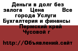 Деньги в долг без залога  › Цена ­ 100 - Все города Услуги » Бухгалтерия и финансы   . Пермский край,Чусовой г.